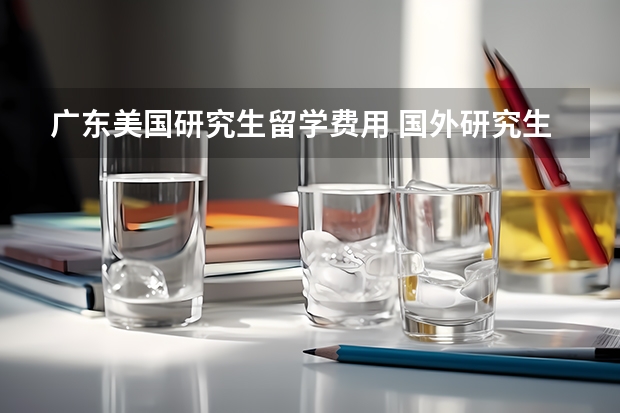 广东美国研究生留学费用 国外研究生留学一年费用