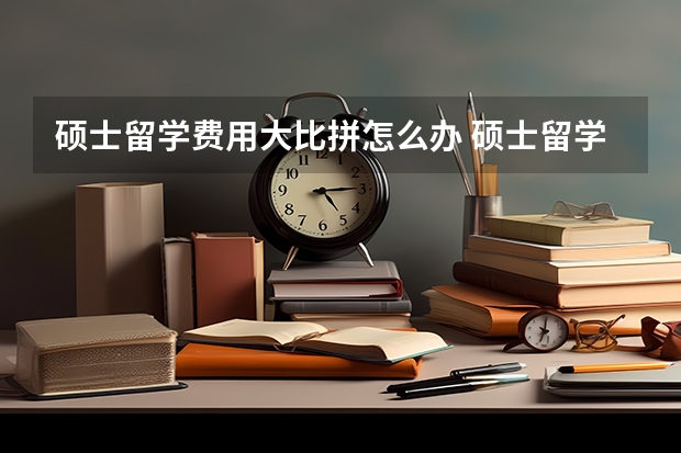 硕士留学费用大比拼怎么办 硕士留学费用