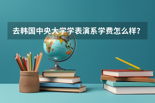 去韩国中央大学学表演系学费怎么样?需要什么条件?请问一下下!??