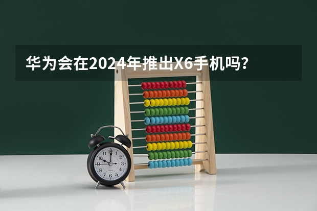 华为会在2024年推出X6手机吗?