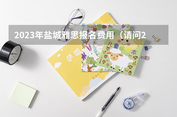 2023年盐城雅思报名费用（请问2023年盐城雅思报名费用）