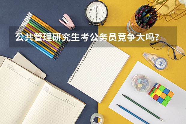 公共管理研究生考公务员竞争大吗？