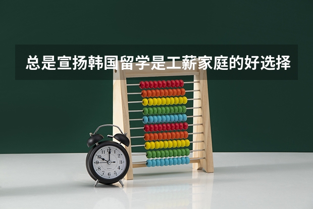 总是宣扬韩国留学是工薪家庭的好选择!真的是这样? 什么样的工薪家庭可以接受!月工资多少!