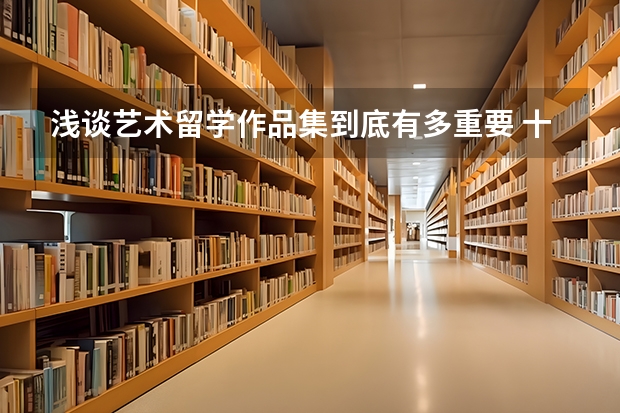 浅谈艺术留学作品集到底有多重要 十大出国留学中介机构有那些？？？？